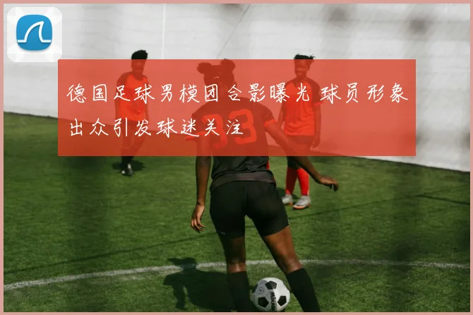 德国足球男模团合影曝光 球员形象出众引发球迷关注