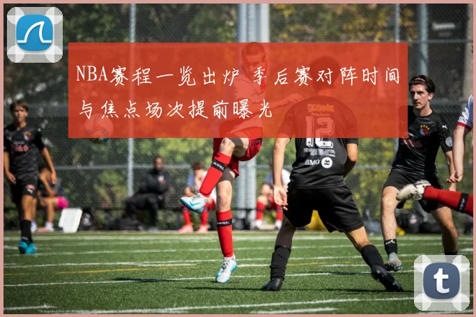 NBA赛程一览出炉 季后赛对阵时间与焦点场次提前曝光