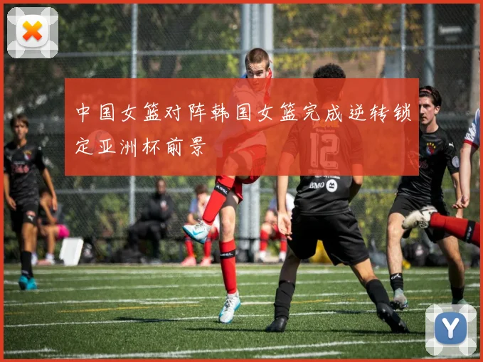 中国女篮对阵韩国女篮完成逆转锁定亚洲杯前景