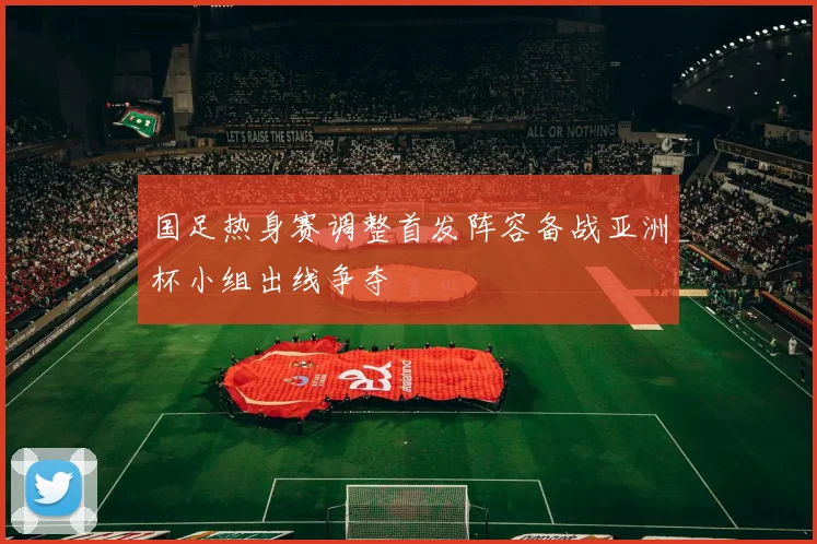 国足热身赛调整首发阵容备战亚洲杯小组出线争夺