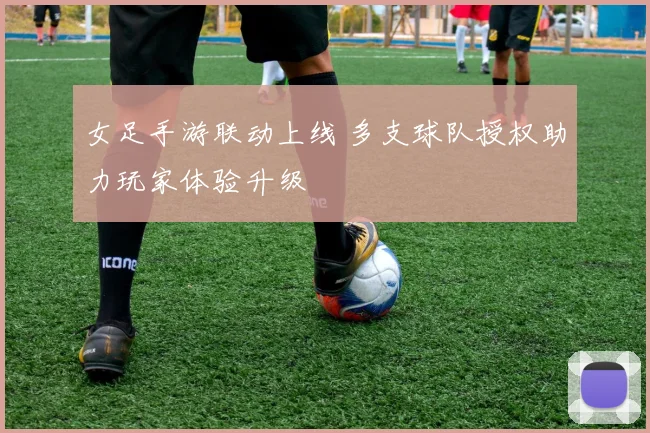 女足手游联动上线 多支球队授权助力玩家体验升级
