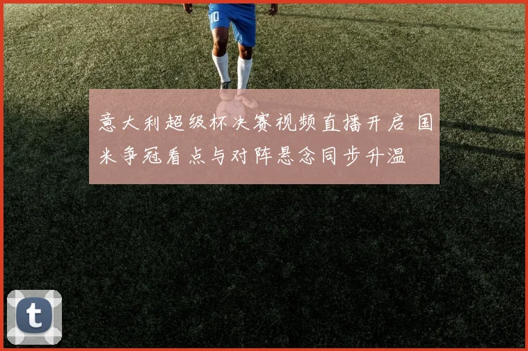 意大利超级杯决赛视频直播开启 国米争冠看点与对阵悬念同步升温
