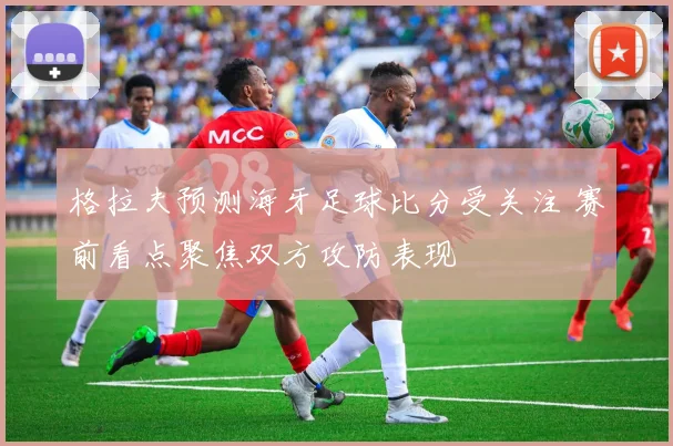 格拉夫预测海牙足球比分受关注 赛前看点聚焦双方攻防表现