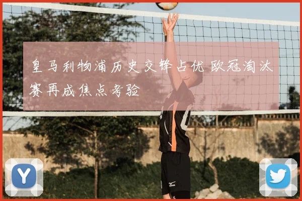 皇马利物浦历史交锋占优 欧冠淘汰赛再成焦点考验