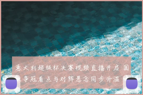 意大利超级杯决赛视频直播开启 国米争冠看点与对阵悬念同步升温