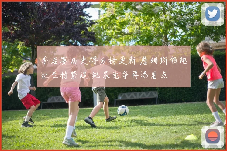 季后赛历史得分榜更新 詹姆斯领跑杜兰特紧追 纪录竞争再添看点