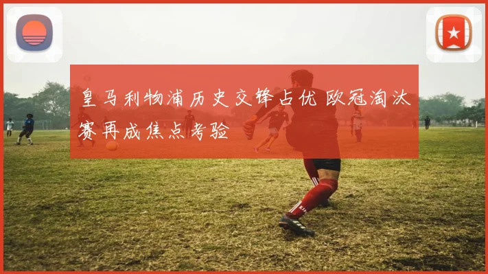 皇马利物浦历史交锋占优 欧冠淘汰赛再成焦点考验