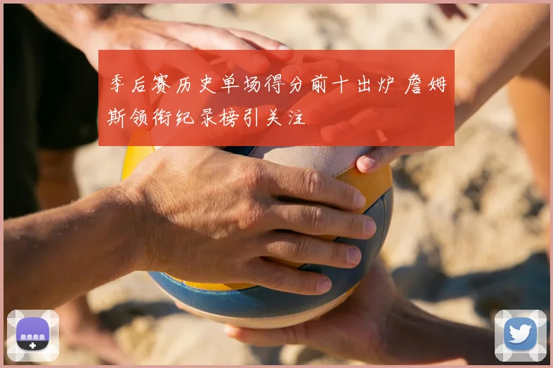 季后赛历史单场得分前十出炉 詹姆斯领衔纪录榜引关注
