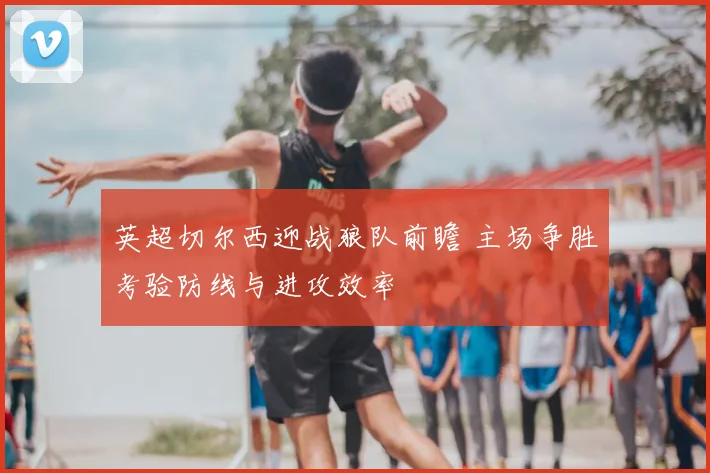 英超切尔西迎战狼队前瞻 主场争胜考验防线与进攻效率