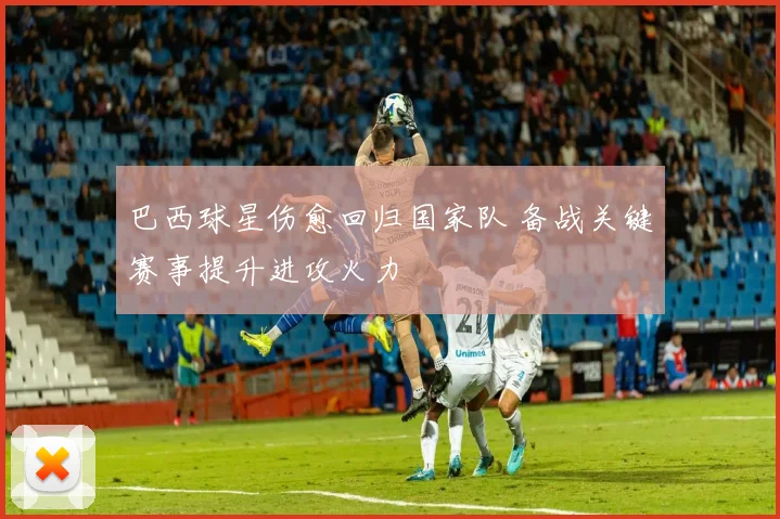 巴西球星伤愈回归国家队 备战关键赛事提升进攻火力