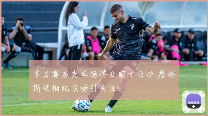 季后赛历史单场得分前十出炉 詹姆斯领衔纪录榜引关注