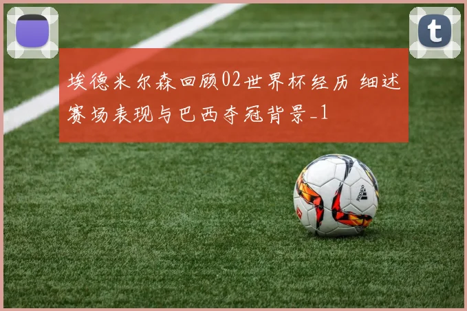 埃德米尔森回顾02世界杯经历 细述赛场表现与巴西夺冠背景_1