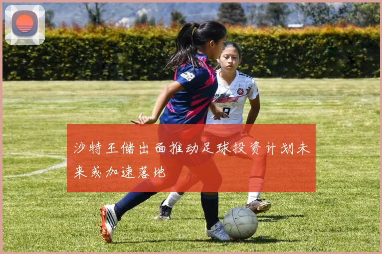 沙特王储出面推动足球投资计划未来或加速落地